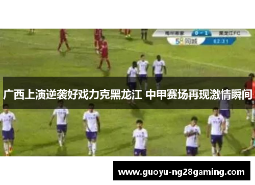 广西上演逆袭好戏力克黑龙江 中甲赛场再现激情瞬间
