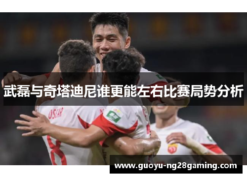 武磊与奇塔迪尼谁更能左右比赛局势分析