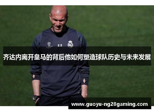 齐达内离开皇马的背后他如何塑造球队历史与未来发展