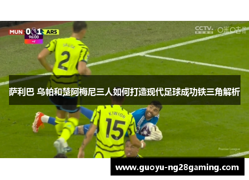 萨利巴 乌帕和楚阿梅尼三人如何打造现代足球成功铁三角解析