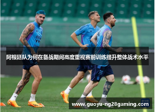 阿根廷队为何在备战期间高度重视赛前训练提升整体战术水平