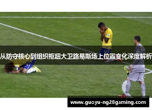 从防守核心到组织枢纽大卫路易斯场上位置变化深度解析 从防守核心到组织枢纽大卫路易斯场上位置变化深度解析