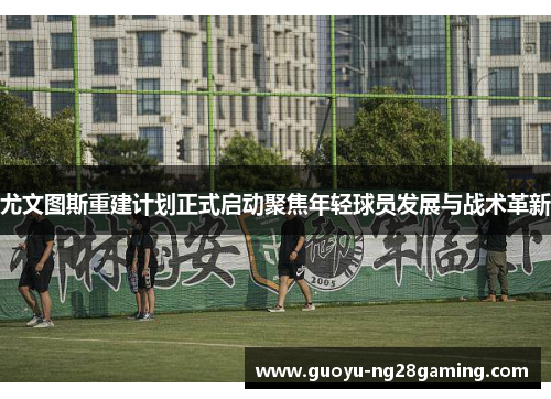 尤文图斯重建计划正式启动聚焦年轻球员发展与战术革新 尤文图斯重建计划正式启动聚焦年轻球员发展与战术革新