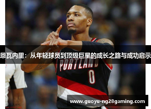 恩瓦内里:从年轻球员到顶级巨星的成长之路与成功启示 恩瓦内里:从年轻球员到顶级巨星的成长之路与成功启示