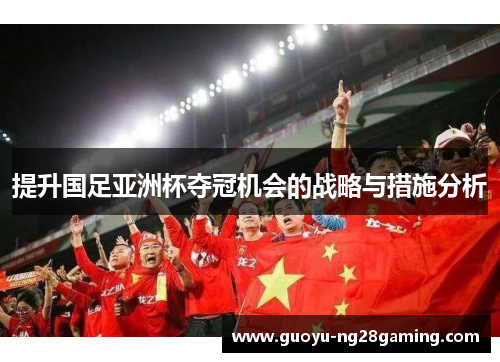 提升国足亚洲杯夺冠机会的战略与措施分析 提升国足亚洲杯夺冠机会的战略与措施分析
