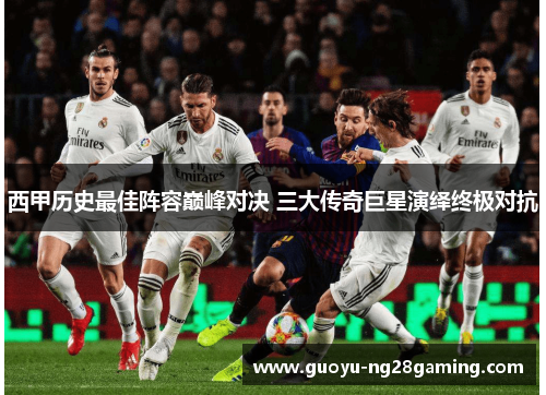 西甲历史最佳阵容巅峰对决 三大传奇巨星演绎终极对抗