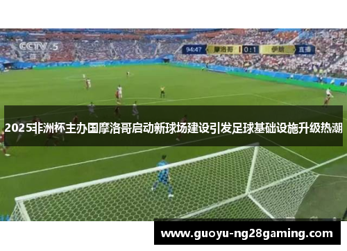 2025非洲杯主办国摩洛哥启动新球场建设引发足球基础设施升级热潮