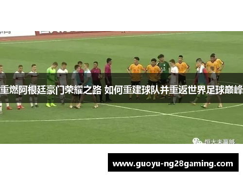 重燃阿根廷豪门荣耀之路 如何重建球队并重返世界足球巅峰