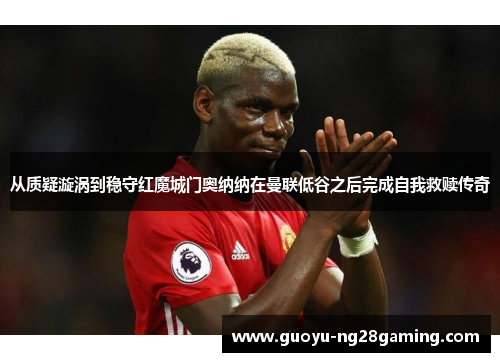 从质疑漩涡到稳守红魔城门奥纳纳在曼联低谷之后完成自我救赎传奇
